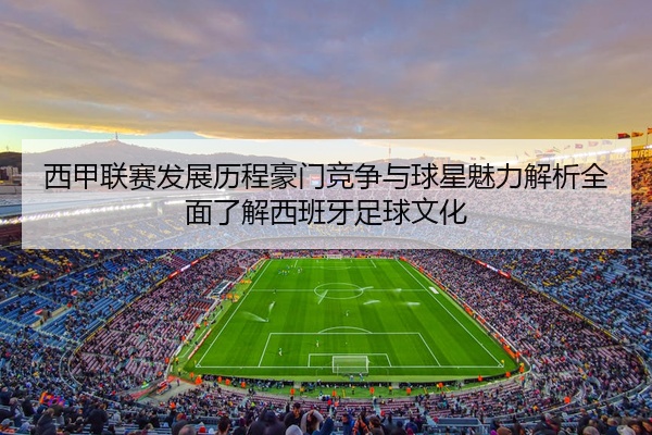 西甲联赛发展历程豪门竞争与球星魅力解析全面了解西班牙足球文化